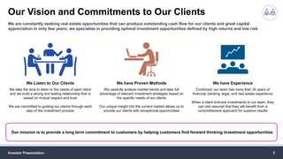Our Vision and Commitments to Our Clients
Investor Presentation 3
We are constantly seeking real estate opportunities that can produce outstanding cash flow for our clients and great capital
appreciation in only few years; we specialize in providing optimal investment opportunities defined by high returns and low risk
We Listen to Our Clients
We take the time to listen to the needs of each client
and we build a strong and lasting relationship that is
based on mutual respect and trust
We are committed to guiding our clients through each
step of the investment process
We have Proven Methods
We carefully analyze market trends and take full
advantage of relevant investment strategies based on
the specific needs of our clients
Our unique insight into the current market allows us to
provide our clients with exceptional opportunities
We have Experience
Combined, our team has more than 30 years of
financial, banking, legal, and real estate experience
When a client entrusts investments to our team, they
can rest assured that they will benefit from a
comprehensive approach for superior results
Our mission is to provide a long term commitment to customers by helping customers find forward thinking investment opportunities
 