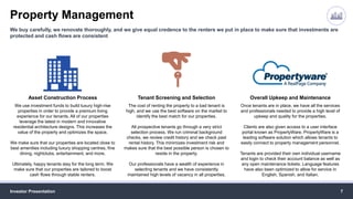 Property Management
Investor Presentation 7
We buy carefully, we renovate thoroughly, and we give equal credence to the renters we put in place to make sure that investments are
protected and cash flows are consistent
Asset Construction Process
We use investment funds to build luxury high-rise
properties in order to provide a premium living
experience for our tenants. All of our properties
leverage the latest in modern and innovative
residential architecture designs. This increases the
value of the property and optimizes the space.
We make sure that our properties are located close to
best amenities including luxury shopping centres, fine
dining, nightclubs, entertainment, and more.
Ultimately, happy tenants stay for the long term. We
make sure that our properties are tailored to boost
cash flows through stable renters.
Tenant Screening and Selection
The cost of renting the property to a bad tenant is
high, and we use the best software on the market to
identify the best match for our properties.
All prospective tenants go through a very strict
selection process. We run criminal background
checks, we review credit history and we check past
rental history. This minimizes investment risk and
makes sure that the best possible person is chosen to
reside in the property.
Our professionals have a wealth of experience in
selecting tenants and we have consistently
maintained high levels of vacancy in all properties.
Overall Upkeep and Maintenance
Once tenants are in place, we have all the services
and professionals needed to provide a high level of
upkeep and quality for the properties.
Clients are also given access to a user interface
portal known as PropertyWare. PropertyWare is a
leading software solution which allows tenants to
easily connect to property management personnel.
Tenants are provided their own individual username
and login to check their account balance as well as
any open maintenance tickets. Language features
have also been optimized to allow for service in
English, Spanish, and Italian.
 