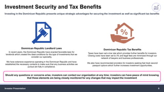 Investment Security and Tax Benefits
Investor Presentation 8
Investing in the Dominican Republic presents unique strategic advantages for securing the investment as well as significant tax benefits
Should any questions or concerns arise, investors can contact our organization at any time; investors can have peace of mind knowing
that these elements are being closely monitored for any changes that may impact the investment
Dominican Republic Landlord Laws
In recent years, the Dominican Republic have enacted favorable laws for
landlords which created the ideal conditions for the type of investments that we
consider our speciality.
We have extensive experience operating in the Dominican Republic and have
established the necessary contacts to make sure that any business activities we
pursue are fully in compliance.
Dominican Republic Tax Benefits
Taxes have been set a low rate which provides further benefits for investors.
Closing costs have been set to 3% and legal fees are minimized through our
network of lawyers and business professionals.
We also have recommended providers for investors seeking fast track second
passport options which further increases investment opportunities.
 