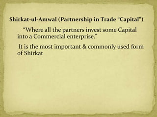 “Where all the partners invest some Capital
into a Commercial enterprise.”
It is the most important & commonly used form
of Shirkat
Shirkat-ul-Amwal (Partnership in Trade “Capital”)
 