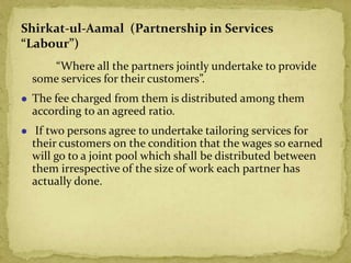 “Where all the partners jointly undertake to provide
some services for their customers”.
 The fee charged from them is distributed among them
according to an agreed ratio.
 If two persons agree to undertake tailoring services for
their customers on the condition that the wages so earned
will go to a joint pool which shall be distributed between
them irrespective of the size of work each partner has
actually done.
Shirkat-ul-Aamal (Partnership in Services
“Labour”)
 