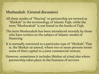 All these modes of “Sharing” or partnership are termed as
“Shirkah” in the terminology of Islamic Fiqh, while the
term “Musharakah” is not found in the books of Fiqh.
The term Musharakah has been introduced recently by those
who have written on the subject of Islamic modes of
financing
It is normally restricted to a particular type of “Shirkah”. That
is, the Shirkat-ul-amwal, where two or more persons invest
some of their capital in a joint commercial venture.
However, sometimes it includes Shirkat-ul-a’mal also where
partnership takes place in the business of services
 