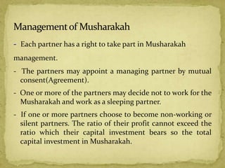 - Each partner has a right to take part in Musharakah
management.
- The partners may appoint a managing partner by mutual
consent(Agreement).
- One or more of the partners may decide not to work for the
Musharakah and work as a sleeping partner.
- If one or more partners choose to become non-working or
silent partners. The ratio of their profit cannot exceed the
ratio which their capital investment bears so the total
capital investment in Musharakah.
 