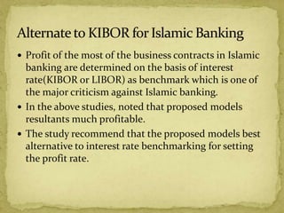  Profit of the most of the business contracts in Islamic
banking are determined on the basis of interest
rate(KIBOR or LIBOR) as benchmark which is one of
the major criticism against Islamic banking.
 In the above studies, noted that proposed models
resultants much profitable.
 The study recommend that the proposed models best
alternative to interest rate benchmarking for setting
the profit rate.
 