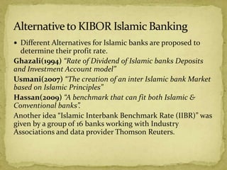  Different Alternatives for Islamic banks are proposed to
determine their profit rate.
Ghazali(1994) “Rate of Dividend of Islamic banks Deposits
and Investment Account model”
Usmani(2007) “The creation of an inter Islamic bank Market
based on Islamic Principles”
Hassan(2009) “A benchmark that can fit both Islamic &
Conventional banks”.
Another idea “Islamic Interbank Benchmark Rate (IIBR)” was
given by a group of 16 banks working with Industry
Associations and data provider Thomson Reuters.
 