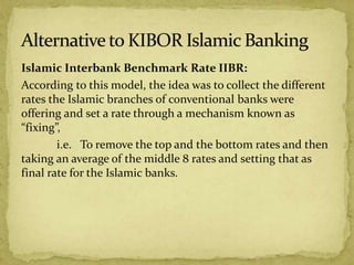 Islamic Interbank Benchmark Rate IIBR:
According to this model, the idea was to collect the different
rates the Islamic branches of conventional banks were
offering and set a rate through a mechanism known as
“fixing”,
i.e. To remove the top and the bottom rates and then
taking an average of the middle 8 rates and setting that as
final rate for the Islamic banks.
 
