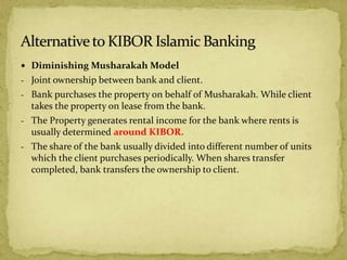  Diminishing Musharakah Model
- Joint ownership between bank and client.
- Bank purchases the property on behalf of Musharakah. While client
takes the property on lease from the bank.
- The Property generates rental income for the bank where rents is
usually determined around KIBOR.
- The share of the bank usually divided into different number of units
which the client purchases periodically. When shares transfer
completed, bank transfers the ownership to client.
 