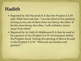  Reported by Abi Hurairah R.A that the Prophet S.A.W
said “Allah had said that: “I am the third of the partners,
as long as any one of them does not betray the other. If
he/she does betray the other, I will withdraw (move
away) from them”
 Reported by As–Saib Al–Makhzumi R.A that he used to
be a partner of the Prophet S.A.W (in business) before
his Prophet-hood. During the opening of Mecca he said
to the Prophet S.A.W: “Welcome my brother and
partner!”
 