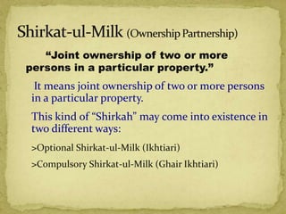 “Joint ownership of two or more
persons in a particular property.”
It means joint ownership of two or more persons
in a particular property.
This kind of “Shirkah” may come into existence in
two different ways:
>Optional Shirkat-ul-Milk (Ikhtiari)
>Compulsory Shirkat-ul-Milk (Ghair Ikhtiari)
 