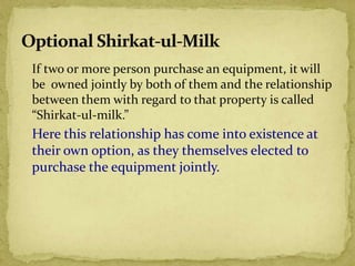 If two or more person purchase an equipment, it will
be owned jointly by both of them and the relationship
between them with regard to that property is called
“Shirkat-ul-milk.”
Here this relationship has come into existence at
their own option, as they themselves elected to
purchase the equipment jointly.
 