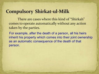 There are cases where this kind of “Shirkah”
comes to operate automatically without any action
taken by the parties.
For example, after the death of a person, all his heirs
inherit his property which comes into their joint ownership
as an automatic consequence of the death of that
person.
 
