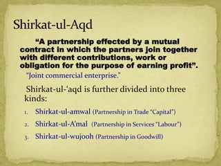 “A partnership effected by a mutual
contract in which the partners join together
with different contributions, work or
obligation for the purpose of earning profit”.
“Joint commercial enterprise.”
Shirkat-ul-‘aqd is further divided into three
kinds:
1. Shirkat-ul-amwal (Partnership in Trade “Capital”)
2. Shirkat-ul-A’mal (Partnership in Services “Labour”)
3. Shirkat-ul-wujooh (Partnership in Goodwill)
 