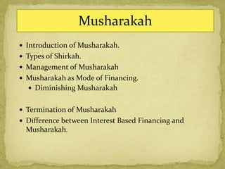  Introduction of Musharakah.
 Types of Shirkah.
 Management of Musharakah
 Musharakah as Mode of Financing.
 Diminishing Musharakah
 Termination of Musharakah
 Difference between Interest Based Financing and
Musharakah.
Musharakah
 