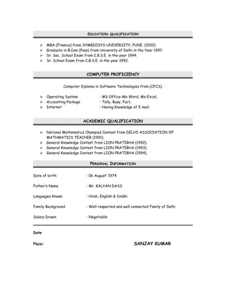 EDUCATION QUALIFICATION
 MBA (Finance) from SYMBIOSYS UNIVERSITY, PUNE. (2010)
 Graduate in B.Com (Pass) from University of Delhi in the Year 1997.
 Sr. Sec. School Exam from C.B.S.E. in the year 1994.
 Sr. School Exam from C.B.S.E. in the year 1992.
COMPUTER PROFICIENCY
Computer Diploma in Software Technologies from (CFCS).
 Operating System : MS Office-Ms-Word, Ms-Excel,
 Accounting Package : Tally, Busy, Fact,
 Internet : Having Knowledge of E-mail.
ACADEMIC QUALIFICATION
 National Mathematics Olympiad Contest from DELHI ASSOCIATION OF
MATHMATICS TEACHER (1991).
 General Knowledge Contest from LION PRATIBHA (1992).
 General Knowledge Contest from LION PRATIBHA (1993).
 General Knowledge Contest from LION PRATIBHA (1994).
PERSONAL INFORMATION
Date of birth : 06 August’ 1974
Father’s Name : Mr. KALYAN DASS
Languages Known : Hindi, English & Sindhi
Family Background : Well respected and well connected Family of Delhi.
Salary Drawn : Negotiable
Date
Place: SANJAY KUMAR
 