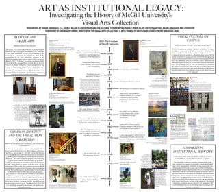 ART AS INSTITUTIONAL LEGACY:
RESEARCHED BY SARAH SWIDERSKI, B.A. DOUBLE MAJOR IN HISTORY AND ENGLISH CULTURAL STUDIES WITH A DOUBLE MINOR IN ART HISTORY AND EAST ASIAN LANGUAGES AND LITERATURE
SUPERVISED BY GWENDOLYN OWENS, DIRECTOR OF THE VISUAL ARTS COLLECTION | WITH THANKS TO DAISY CHARLES AND CYNTHIA BERGERON-ZAIDI
Investigating the History of McGill University’s
Visual Arts Collection
1830s
The earliest known work enters the
collection, a portrait of James McGill,
painted by Louis Dulongpré and
donated by Thomas Blackwood
1821: The Creation
of McGill University
Construction begins on the
“Centre Building,” now known
as the Arts Building
1839
Arts Building is first occupied1843
The Visual Arts Committee is
created under the jurisdiction of
Professors Bland (Architecture)
and Judkins (Art History)
1967
A gift of the Charles E. Merrill Trust, in
the amount of $10,000, allows for the
purchase of thirty-eight works, mostly by
Québécois artists
1973
Donation of the Montreal
Star collection
1981
Sir William Dawson
appointed as Principal
1855
Women begin to be admitted to McGill1884
The Redpath Museum is opened1882
Regina Slatkin (BA ‘29)
donation of ten tapestries
1980s
Sidney Dawes offers to donate
Canadian paintings to McGill for use
as a “nucleus for an art gallery”
1962
P.E. Nobbs’ plan for McGill
Campus proposes the creation
of a Museum of Art and
Architecture
1904
Dr. Joanne Jepson (M.D.’59)
donates the Jepson Collection
featuring Japanese and First
Nations art
2013
Dean Bovey’s correspondence
confirms existence of a “Portrait”
Committee at the University,
predecessor to the Visual Arts
Collection
1892
Donation of the “Three Bares,”
properly named Caryatid Fountain,
by Gertrude Vanderbilt Whitney
1930
ROOTS OF THE
COLLECTION
WHERE DOES IT ALL BEGIN?
The earliest work of art in the collection, a portrait of James
McGill by Louis Dulongpré, was donated to the University
in the 1830s. Portraiture serves a critical function at the
University in recognizing and remembering the valuable
contributions of the many outstanding members of the
McGill community. There is documented evidence as early as
March 5, 1892 of a “Portrait” Committee existing at McGill
University in the correspondence of Dean Bovey, the first
Dean of the Faculty of Applied Science (predecessor to the
Faculty of Engineering). Sidney Dawes’ donation of sixty-
four paintings in the 1960s was the catalyst for the creation
of a formal Visual Arts Committee. While the Collection is
no longer limited to portraiture, the University continues to
commission these essential visual tributes.
VISUAL CULTURE ON
CAMPUS
WHY IS THERE NO ART GALLERY AT MCGILL?
McGill is exceptional amongst Canadian institutions for higher
learning in its approach to the presentation of its collection. The
University’s Visual Arts Collection is one of the few institutions
to house all of its art outside of a dedicated gallery space. McGill
chooses to present its varied collection of artworks throughout the
spaces in which members of the University community perform their
day to day operations, such as the libraries, offices, classrooms and
other public spaces. In this way, the art reaches out to the community,
rather than distancing itself in what can sometimes be considered
the esoteric or exclusionary space of the fine arts gallery. This mode
of display, in turn, presents a new set of challenges to the director
and staff of the VisualArts Collection in regards to security and care
of the collection.
CANADIAN IDENTITY
AND THE VISUAL ARTS
COLLECTION
WHAT IS THE ROLE OF CANADIAN ART AT MCGILL
UNIVERSITY?
Canadian Art was not always a field of study in the Art History
Department at McGill University. W.O. Judkins, professor of
Art History, said on June 27, 1963 that “a Fine Arts Museum
is of only partial value, and if the collections are restricted to
Canadian and/or Contemporary art, the benefits are almost
negligible.” Since then, much has changed at the University.
Canadian art now adorns many of its walls and is taught
within the Department of Art History and Communications.
In 1962, Sidney Dawes, a graduate of McGill (B.Sc.‘10) and
industrialist, offered sixty-four Canadian artworks to McGill
to establish an art gallery at the University. Due to competition
with the McCord Museum for the Old Student Union Building
on Sherbrooke Street to house the collection the gallery
never came to be. The Visual Arts Committee was, instead,
established to manage the University’s artworks. Many great
Canadian artists are now featured in the collection including
artists such as Goodridge Roberts, Gordon Pfeiffer, Marian
Scott, Betty Goodwin, Jean-Paul Riopelle, Jean McEwen and
members of the Group of Seven. The Merrill Trust gift of 1973
was specifically donated for the purchase of Canadian and
Québécois artworks.
SYMBOLIZING
INSTITUTIONAL IDENTITY
HOW DOES ART AND ARCHITECTURE ACTIVELY
CONTRIBUTE TO MCGILL’S LEGACY TODAY?
The Visual Arts Collection permeates campus culture every
day, sometimes in a manner so absolutely natural and accepted
that it goes unrecognized. Graduates on Convocation Day take
photographs in front of the iconic cupola of the Arts Building;
students lounge in James Square amongst its oh-so-familiar statues;
McGillians walk by a Lichtenstein tapestry in Leacock; and in
meeting rooms and faculty spaces former deans and departmental
founders gaze upon the happenings of the present day, encouraging
their legacy be upheld. Even beyond campus in the downtown
core, banners hang celebrating the University with the silhouette
of the James McGill statue, an icon of the institution. The McGill
community encounters art each and every day, interacting with
it and benefitting from an overall enhancement of academic life
through its presence.
Percy Erskine Nobbs, a professor of the School
of Architecture at McGill University, built and
proposed many of the structures on campus. One
plan included a “Museum of Art and Architecture”
in 1904, which he distinguished in his legend as
“ultimately necessary” to the university. It never
came to be.
There is evidence of a museum in the
“Centre Building,” or Arts Building, at
McGill in the nineteenth century that was
located on a plan of the McGill University
Grounds. All plans of the Arts Building
were thought lost prior to this research.
A sartorial image of Caryatid Fountain,
coloquially titled the “Three Bares”
statue, appeared in the Montreal Star on
October 9, 1937. The image comments
on the initial shock caused by the nudity
of the piece by dressing the figures in
boxers of the Union Jack, the Stars and
Stripes and the McGill flag. The piece
was a donation of sculptor Gertrude
Vanderbilt Whitney in celebration of
100 years of peace between Canada
and the United States of America in
1930. Its intended national significance
was overshadowed by its scandalous
reception on campus.
Gordon Pfeiffer (1899-1983)
Canadian
Ripening Grain, St. Urbain, 1937
Oil on Canvas
Now hanging in the Macdonald Engineering Building
A work from the Sidney Dawes donation
Goodridge Roberts (1904-1974)
Canadian
Phlox, Blue Cloth, 1960
Oil on Canvas
Now hanging in Royal Victoria College’s West Lounge
A work from the Sidney Dawes donation
Roy Lichtenstein (1923-1997)
American
Modern Tapestry, 1976
Wool Tapestry
Now hanging in the Arts Building corridor
A work from the Regina Slatkin donation
Wyatt Eaton (1849-1896)
Canadian
Portrait of Sir William Dawson (1820-1893), 1891-1892
Oil on Canvas
Now hanging in the Arts Council Room
Sir William Dawson arrived at McGill University at a time of great
financial difficulty and recalled campus with “the ground unfenced,
and pastured at will by cattle” in 1855. He had a vision of the school
as a leading international intitution; by the end of his service as
Principal he had started it well on its way.
Louis Dulongpré (1759-1843)
Québécois
Portrait of James McGill (1744-1813)
Oil on Canvas
One of three versions of this portrait can now be found in Redpath Hall.
Gregory Popov
Canadian
McGill Arts Building, ca. 1977
Watercolour
Now hanging in the Education Building
Gift of Geraldine Hurley
Through the exhibition of artworks depicting
the school and its prominent figures, McGill
University enhances its image. Objects of visual
culture create a lasting cultural identity.
Many pieces of art from the Jepson Collection have already found new
homes on campus where they are enjoyed by staff, students and visitors
alike. Pictured above is a showcase of First Nations rattles and masks at
the opening of the newly renovated fifth floor of the Bronfman Building.
Gertrude Vanderbilt Whitney (1875-1942)
American
Caryatid Fountain, 1920
Marble Sculpture
“Three Bares Park,” outside of the Redpath Museum
Gift of the artist
Students gather around Caryatid Fountain to celebrate the start
and end of each academic year. The artist was connected to McGill
through friend and renowned pianist, McGill graduate Ellen Ballon.
P.E. Nobbs (1875-1963)
Canadian
Strathcona Memorial Window, 1922
Glass and Lead
Strathcona Anatomy and Dentistry Building
McGill’s visual arts are often incorporated into the buildings
themselves. Frequently unrecognized are the murals, relief
sculpture and stained glass which the Visual Arts Collection
features. The example shown here is a stained glass window
donated by the teaching staff of the Faculty of Medicine in
1922 to commemorate the members of the staff who died in
World War One.
Claude Tousignant (1932-)
Canadian
Verticales, 1954
Silkscreen 11/25
A part of the Merrill Trust gift
It is common to see
people documenting their
time at McGill by taking
photographs next to the
statue of James McGill. The
bronze was created by David
Roper-Curzon and was
added to campus in 1996.
This statue exemplifies the
importance of the visual arts
as symbols of the history of
McGill University.
Three silhouettes of the statue
of James McGill appear on
banners downtown celebrating
the school’s importance to
the history of Montréal. The
banner series also features
images of the martlet and
of the cupola of the Arts
Building. When thinking of
McGill, and of what McGill
means, these are the visual
icons that come to mind. The
Visual Arts Collection plays a
crucial role in creating identity
on campus.
The statue of Queen Victoria by
H.R.H. Princess Louise is unveiled
1900
H.R.H. Princess Louise, daughter of Queen Victoria
and Prince Albert, created this sculpture of Queen
Victoria. This work stands proudly in front of the
Strathcona Music Building. The statue at McGill is
a cast of the marble statue that presides at the royal
residence of Kensington Palace in London, England.
It was donated by Donald Smith, Lord Strathcona,
Chancellor of the University, friend to the princess,
and creator of the Donalda Program. Royal Victoria
College was purpose-built to house the women
enrolled in this program, the first to welcome female
scholars at McGill.
McGill continues to expand its collection of portraits. It is a
mode of honouring the influential individuals of the McGill
community. In recent years, Chancellor Steinberg is one of
those to have had his portrait commissioned. It was painted by
Cyril Leeper in Redpath Hall, a room filled with the portraits
of many important figures of the school’s history.
Barbara Hepworth
British
Square Forms and Circles, 1963
Bronze Sculpture
A part of the Montreal Star collection
 
