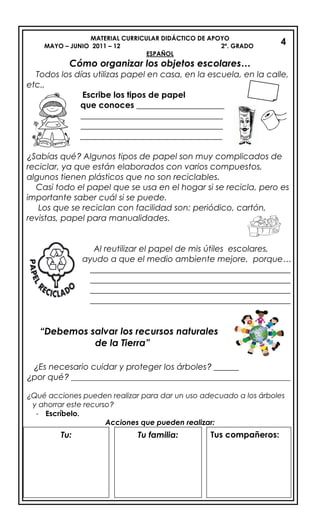 MATERIAL CURRICULAR DIDÁCTICO DE APOYO
MAYO – JUNIO 2011 – 12 2º. GRADO
ESPAÑOL
Cómo organizar los objetos escolares…
Todos los días utilizas papel en casa, en la escuela, en la calle,
etc.,
Escribe los tipos de papel
que conoces _____________________
__________________________________
__________________________________
__________________________________
¿Sabías qué? Algunos tipos de papel son muy complicados de
reciclar, ya que están elaborados con varios compuestos,
algunos tienen plásticos que no son reciclables.
Casi todo el papel que se usa en el hogar si se recicla, pero es
importante saber cuál si se puede.
Los que se reciclan con facilidad son: periódico, cartón,
revistas, papel para manualidades.
Al reutilizar el papel de mis útiles escolares,
ayudo a que el medio ambiente mejore, porque…
________________________________________________
________________________________________________
________________________________________________
________________________________________________
“Debemos salvar los recursos naturales
de la Tierra”
¿Es necesario cuidar y proteger los árboles? ______
¿por qué? ____________________________________________________________
¿Qué acciones pueden realizar para dar un uso adecuado a los árboles
y ahorrar este recurso?
- Escríbelo.
Acciones que pueden realizar:
4
4
Tu: Tu familia: Tus compañeros:
 