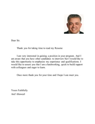 Dear Sir.
Thank you for taking time to read my Resume
I am very interested in gaining a position in your program. And I
am aware that you have other candidates to interview but I would like to
take this opportunity to emphasize my experience and qualifications. I
would like to assure you that I am a hardworking, quick to build rapport
with colleagues and eager to learn.
Once more thank you for your time and I hope I can meet you.
Yours Faithfully
Aref Altaweel
 