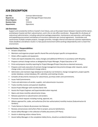  
JOB	
  DESCRIPTION	
  
	
  
Job	
  Title:	
  	
  	
   Contract	
  Administrator	
  
Reports	
  to:	
  	
  	
   Project	
  Manager/Project	
  Executive	
  
Direct	
  Reports:	
   N/A	
  
Revision	
  Date:	
   7/15/15	
  
Department:	
   Operations	
  
	
  
Job	
  Overview:	
  
Support	
  and	
  consistently	
  reinforce	
  Coastal’s	
  Core	
  Values,	
  acts	
  as	
  the	
  project	
  liaison	
  between	
  Coastal	
  and	
  the	
  owner,	
  
and	
  between	
  Coastal	
  and	
  their	
  subcontractors,	
  and	
  is	
  the	
  on-­‐site	
  office	
  coordinator.	
  	
  Responsible	
  for	
  all	
  phases	
  of	
  
subcontract	
  administration,	
  including	
  subcontract	
  package	
  preparation,	
  maintenance	
  and	
  execution,	
  and	
  tracking	
  
and	
  expediting	
  procurement	
  and	
  delivery	
  of	
  insurance	
  submission	
  per	
  contract	
  agreement.	
  	
  Coordinates	
  and	
  
synchronizes	
  multiple	
  complex	
  projects,	
  manages	
  priorities,	
  manages	
  internal	
  and	
  external	
  customer	
  expectations,	
  
meets	
  deadlines	
  and	
  delivers	
  results	
  in	
  a	
  fast-­‐paced	
  environment	
  while	
  working	
  independently	
  and	
  in	
  a	
  team	
  first	
  
environment.	
  
	
  
Essential	
  Duties	
  /	
  Responsibilities:	
  
• Answers	
  telephones.	
  	
  
• Maintains	
  and	
  organizes	
  project	
  specific	
  shared	
  files	
  and	
  all	
  project	
  specific	
  correspondence.	
  
• Orders	
  office	
  supplies	
  and	
  equipment.	
  
• Tracks	
  and	
  reports	
  biweekly	
  time,	
  status	
  changes	
  and	
  additional	
  HR	
  forms	
  in	
  accordance	
  with	
  HR	
  policy.	
  
• Prepares	
  contract	
  change	
  notices	
  as	
  delegated	
  by	
  Project	
  Manager,	
  Project	
  Executive	
  or	
  VP.	
  
• Prints	
  and	
  prepares	
  monthly	
  reporting	
  for	
  Project	
  Manager/Project	
  Executive	
  as	
  deemed	
  necessary.	
  
• Prepares	
  and	
  tracks	
  execution	
  of	
  contract	
  change	
  management	
  documents	
  (change	
  order	
  requests,	
  owner	
  
change	
  orders,	
  and	
  commitment	
  change	
  orders).	
  
• Administers	
  and	
  maintains	
  Sage	
  database	
  to	
  include	
  but	
  not	
  limited	
  to:	
  change	
  management,	
  project	
  specific	
  
vendor	
  database,	
  contact	
  database,	
  RFI,	
  submittal,	
  and	
  meeting	
  minutes.	
  
• Compiles	
  all	
  documents	
  necessary	
  for	
  subcontracts,	
  purchase	
  orders	
  and	
  commitments.	
  
• Issues	
  Field	
  Commitments.	
  	
  
• Tracks	
  and	
  administers	
  all	
  vendor,	
  supplier,	
  and	
  subcontractor	
  insurance.	
  
• Tracks	
  monthly	
  invoices	
  and	
  payment	
  deadlines.	
  
• Assists	
  Project	
  Manager	
  with	
  monthly	
  Owner	
  AIA.	
  	
  
• Assists	
  the	
  Project	
  Engineer	
  and	
  Superintendent	
  when	
  required.	
  	
  	
  
• Opens	
  and	
  closes	
  monthly	
  subcontractor	
  draws.	
  
• Releases	
  payments	
  to	
  subcontractors	
  and	
  vendors.	
  
• Processes	
  check	
  requests	
  including	
  routing,	
  approval,	
  etc.	
  
• Obtains	
  approval	
  for,	
  codes,	
  and	
  authorizes	
  (first	
  tier	
  authorization)	
  monthly	
  invoices	
  (Subcontractors	
  &	
  
Vendors).	
  
• Tracks	
  Notices	
  to	
  Owners	
  &	
  processes	
  Lien	
  Releases.	
  	
  
• Reviews	
  and	
  processes	
  claims/liens	
  filed	
  on	
  project;	
  procures	
  Satisfactions.	
  
• Assists	
  Safety	
  Manager	
  in	
  the	
  collection	
  of	
  Safety	
  documents	
  (STP	
  Plans).	
  
• Assists	
  in	
  obtaining	
  visitors	
  release	
  forms.	
  
• Assists	
  Safety	
  Managers	
  in	
  the	
  completion	
  Safety	
  forms,	
  should	
  an	
  accident/incident	
  occur.	
  
 