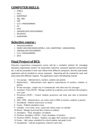 COMPUTER SKILLS:
O HTML5
O CSS 3
O BOOTSTRAP
O SQL , SQLI
O PHP
O C/C++ PROGRAMMING
O C#
O JAVA
O ANDROID APPS DEVELOPMENT
O MS OFFICE
O HARDWARE
Selective course :
O WEB DEVLOPMENT
O FRONT AND WEB DESIGN (HTML5 , CSS3 , BOOTSTRAP , CODEIGNITER)
O ANDRIOD APP DEVLOPMENT
O C/C++ PROGRAMMING
O JAVA
Final Project of BCS:
Education organization management system will be a complete solution for managing
education organization system. For accountant, examiner, computer operator and principal
etc. it will be accessible in their own offices from different computers. And this web based
application will be installed on server computer. Reporting will be created for each and
every data with different respects. This application covers the following module:
1. User groups : Administrators, teachers, students and parents
2. Registeration : Administrator must approve registerations of teachers, students or
parents
3. Private messages : simple way to communicate with other users by messages
4. Academic Years (NEW) : Manage students by academic years and track their progress
over years
5. Promotion (NEW) : Control students promotion and track past data of promoted
students
6. Mail / SMS : Administrators can send e-mail or SMS to teachers, students or parents
7. NewsBoard : Publish school news on board
8. Events : Publish scheduled events
9. Calender : List events, news, exams and online exams on calender
10.Hostel : Manage hostel and their relation to students
11.Attendance : Track attendance of students
12.Teachers Attendance (NEW) : Track attendance of teachers
13.Vacation (NEW): Tecahers / Students can apply their vacations requests
14.Exams : Add exams scheduled for school students and grade levels
15.Assignments : Upload assignments related to each class
 