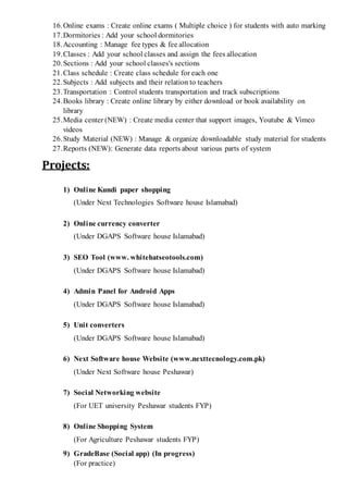 16.Online exams : Create online exams ( Multiple choice ) for students with auto marking
17.Dormitories : Add your school dormitories
18.Accounting : Manage fee types & fee allocation
19.Classes : Add your school classes and assign the fees allocation
20.Sections : Add your school classes's sections
21.Class schedule : Create class schedule for each one
22.Subjects : Add subjects and their relation to teachers
23.Transportation : Control students transportation and track subscriptions
24.Books library : Create online library by either download or book availability on
library
25.Media center (NEW) : Create media center that support images, Youtube & Vimeo
videos
26.Study Material (NEW) : Manage & organize downloadable study material for students
27.Reports (NEW): Generate data reports about various parts of system
Projects:
1) Online Kundi paper shopping
(Under Next Technologies Software house Islamabad)
2) Online currency converter
(Under DGAPS Software house Islamabad)
3) SEO Tool (www. whitehatseotools.com)
(Under DGAPS Software house Islamabad)
4) Admin Panel for Android Apps
(Under DGAPS Software house Islamabad)
5) Unit converters
(Under DGAPS Software house Islamabad)
6) Next Software house Website (www.nexttecnology.com.pk)
(Under Next Software house Peshawar)
7) Social Networking website
(For UET university Peshawar students FYP)
8) Online Shopping System
(For Agriculture Peshawar students FYP)
9) GradeBase (Social app) (In progress)
(For practice)
 