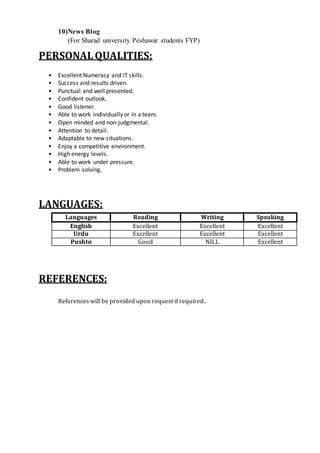 10)News Blog
(For Sharad university Peshawar students FYP)
PERSONAL QUALITIES:
• Excellent Numeracy and IT skills.
• Success and results driven.
• Punctual and well presented.
• Confident outlook.
• Good listener.
• Able to work individually or in a team.
• Open minded and non-judgmental.
• Attention to detail.
• Adaptable to new situations.
• Enjoy a competitive environment.
• High energy levels.
• Able to work under pressure.
• Problem solving.
LANGUAGES:
Languages Reading Writing Speaking
English Excellent Excellent Excellent
Urdu Excellent Excellent Excellent
Pushto Good NILL Excellent
REFERENCES:
References will be provided upon request if required.
 