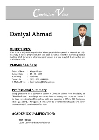 CurriculumVitae
Daniyal Ahmad
OBJECTIVES:
Wish to be in a dynamic organization where growth is interpreted in terms of not only
monetary & career progression, but also upon the enhancement of mental & personal
faculties. Wish to work in a learning environment in a way to polish & strengthen my
professional skills.
PERSONAL DATA:
Father’s Name : Waqar Ahmad
Date of Birth : 15– 03 – 1995
Nationality : Pakistani
Contact No : 0092– 308 –8444108
E- Mail Address : daniyalahmad13@gmail.com
Professional Summary
Being graduated as a Bachelor of Science in Computer Science from University of
CECOS Peshawar, I am always passionate about technology and corporate culture. I
do have exceptional problem solving skills and expertise in HTML, CSS, Bootstrap,
PHP, SQL and SQLi . My approach will always be towards innovating and will never
resist to do work out of my comfort zone.
ACADEMICQUALIFICATION:
BSCS (HONS)
CECOS University Peshawar Pakistan
 