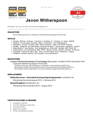 0 8 . 2 5 . 2 0 1 6
Jevon Witherspoon
Willingboro, NJ, (732) 371-8297, jevonwitherspoon@gmail.com
OBJECTIVE
Entry-level position as a Computer and Networking Support Technician
SKILLS
 Windows XP/Vista, Windows 7, Windows 8, Windows 8.1, Windows 10, Server 2008-R2
 Hands-on PC and laptop assembly, repair, maintenance, and troubleshooting
 Networking concepts including LANs, WANs, protocols, media, and TCP/IP protocols
 Installed, configured and administered Microsoft Windows 7 and Windows 8 operating systems
 Implementation, administration and troubleshooting of Microsoft Windows 2008 Server R2
 Implementation and administered DNS, DHCP, Remote Access, Network Protocols, IP Routing
 Knowledge in Microsoft Office 2007, 2010, and 2016 Word, Excel, PowerPoint, Outlook
 Configured wireless networks with encryption and authentication
EDUCATION
Lincoln Technical Institute of Technology Moorestown, NJ March 2016–December 2016
Computer Networking Support Technician
Classroom lecture, lab-simulators, and hands-on lab experience (630 hrs.)
On-campus student-tech experience servicing computers and laptops (180 hrs.)
Off-campus extern experience in a local computer support business (90 hrs.)
EMPLOYMENT
Kelly Services - Interstate Connecting Components Lumberton, NJ
Warehouse Associate August 2015 – February 2016
Quad Graphics Westampton, NJ
Warehouse Associate April 2015 – August 2015
CERTIFICATIONS & AWARDS
 CompTIA: 220-901
 Test Out: Windows Client Pro
 Test Out: PC Pro
 Deans List Awards
 Perfect Attendance Awards
 