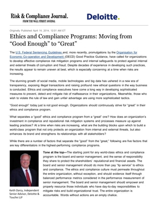 Originally Published April 14, 2014, 12:01 AM ET
Ethics and Compliance Programs: Moving from
“Good Enough” to “Great”
The U.S. Federal Sentencing Guidelines and, more recently, promulgations by the Organisation for
Economic Co-operation and Development (OECD) Good Practice Guidance, have called for organizations
to develop effective compliance risk mitigation programs and internal safeguards to protect against internal
and external threats of corruption and fraud. Despite decades of experience in developing such practices,
the results appear to remain uneven at best, which is especially concerning at a time when risks are
increasing.
The stunning growth of social media, mobile technologies and big data has ushered in a new era of
transparency, exposing illegal transactions and raising profound new ethical questions in the way business
is conducted. Ethics and compliance executives have come a long way in developing sophisticated
measures to prevent, detect and mitigate risk of malfeasance in their organizations. Meanwhile, those who
wish to violate the rule of law and gain unfair advantage are using more sophisticated tactics.
“Good enough” today just is not good enough. Organizations should continuously strive for “great” in their
ethics and compliance program.
What separates a “good” ethics and compliance program from a “great” one? How does an organization’s
investment in compliance and reputational risk mitigation systems and processes measure up against
leading practices? At a time when risks are increasing, what are the building blocks upon which to build a
world-class program that not only protects an organization from internal and external threats, but also
enhances its brand and strengthens its relationships with all stakeholders?
While there are a number of factors that separate the “good” from the “great,” following are five factors that
are key differentiators in the highest-performing compliance programs.
Tone at the top—The starting point for any world-class ethics and compliance
program is the board and senior management, and the sense of responsibility
they share to protect the shareholders’ reputational and financial assets. The
board and senior management should do more than pay “lip service” to ethics
and compliance. The ethics and compliance culture must permeate throughout
the entire organization, without exception, and should evidence itself through
balanced performance metrics considered in the performance measurement of
senior management. The board and senior management should empower and
properly resource those individuals who have day-to-day responsibilities to
mitigate risks and build organizational trust. The entire organization is
accountable. Words without actions are an empty chalice.
Keith Darcy, Independent
Senior Advisor, Deloitte &
Touche LLP
 