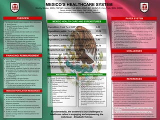  Passed in 2003, the Sistema de Protección Social en Salud or System of Social
Protection in Health for the initiated the beginning of universal healthcare
coverage in Mexico
 This would cover the poor who previously could not afford or qualify for
traditional Social Security the ability to apply for the Seguro Popular or
People’s Insurance
 The Seguro Popular aims to achieve universal healthcare coverage for all
Mexican citizens by the year 2010
 All access to care would be provided by the Ministry of Health and the
Instituto Mexicano de Seguridad Social
 Public health services in Mexico are covered through the Ministry of Health as
well as the Fondo de Protección contra Gastos Catastróficos or Fund for
Protection against Catastrophic Expenditures (FPGC).
 Other public health insurance payers come through those who are:
 Self-employed
 Out of the labor market
 With the informal sector of the economy
Bonilla-Chacín, M. E., & Aguilera, N. (2013). The Mexican social protection system in health.
Gutiérrez, N. C. (2014, July). Mexico: availability and cost of health care – legal aspects.
Retrieved from https://www.justice.gov/sites/default/files/eoir/legacy/2014/07/14/2014-
010632%20MX%20RPT%20FINAL.pdf
Frenk, J., Gómez-Dantés, O., & Knaul, F. M. (2009). The democratization of health in Mexico:
financial innovations for universal coverage. Bulletin of the World Health Organization, 87,
542-548. doi:10.2471/BLT.08.053199
Organisation for Economic Co-Operation and Development. (2005). OECD reviews of health
systems: Mexico. Retrieved from http://www.borderhealth.org/files/res_839.pdf
Puig, A., Pagán, J. A., & Wong, R. (2009). Assessing quality across health care subsystems in
Mexico. Journal of Ambulatory Care Management, 32(2), 123-131.
doi:10.1097/JAC.0b013e31819942e5
World Health Organization. (2006, April). WHO country cooperation strategy at a glance.
Retrieved from
http://www.who.int/countryfocus/cooperation_strategy/ccsbrief_mex_en.pdf?ua=1
World Health Organization. (2015). Global Health Observatory. Mexico; Country Data and
Statics. Retrieved from http://www.who.int/gho/countries/mex.pdf?ua=1. March 24, 2015.
 Unequal access, financing, and health outcomes as a result of segmentation in the
delivery of services
 Need to guarantee high quality services and adequate health financing.
 The need for additional public funding in order to extend access to care for non-
communicable diseases such as cardiovascular disease, diabetes, and cancer.
 Healthcare disparities remain between the different states in Mexico due to socio-
economic factors:
 Richer states benefit from more social insurance and resources for the
uninsured
 Yet the rural populations remain underserved
 Improving the fragmented insurance program as well as consolidating the Mexican
insurance system.
 More attention in the area of healthcare quality:
 More emphasis on preventive care
 Increasing regulations on medical schools and certification of healthcare providers
OVERVIEW
FINANCING/ REIMBURSEMENT
PAYER SYSTEM
CHALLENGES
HEALTHCARE PROVIDERS
REFERENCES
WHO RANKING
MEXICO HEALTH CARE AND EXPENDITURES
Fundamentally, the answers to our challenges in
healthcare relies in engaging and empowering the
individual. - Elizabeth Holmes
 The Mexican health system comprises three subsystems:
 Social Security
 Social Protection System in Health (SPSS)
 SPSS includes Seguro Popular
 Private system.
 Social security system provides health care services to
employed
 covers approximately 47% of the population
 SPSS is open to any Mexico resident without Social
Security, which has 3 health services packages
 PHI (covers 284 primary and secondary care
interventions), FPGC (covers 57 interventions
associated to catastrophic spending), & SMPG (covers
any other services not covered by PHI or FPGC).
 97% of SPSS enrollees do not pay based on financial
status.
 Payment of providers in the public sector
are paid on a salary basis through the
institution they work for
 Payment of providers in the private sector
are paid on a fee-for-service basis
 In the public sector, wages are based on
seniority and vary between institutions who
care for the uninsured as well as those
providing care to those with Social Security
 Most healthcare providers, specifically
doctors, rank among some of the lowest
salaries when compared to the average
income in Mexico
 Low wages reduce the incentives for
providers to remain in healthcare or to pick
up a second job outside of the healthcare
profession
 Current World Health Organization
(WHO) Ranking: # 61
 WHO top causes of Death:
 Diabetes
 Ischemic Heart Disease
 Stroke
 Interpersonal violence
 Cirrhosis of the Liver
 COPD
 Lower respiratory tract infections
 Hypertensive heart disease
 Road injury
 Kidney diseases
MEXICO’S HEALTHCARE SYSTEM
Worthy Walker, MSN, FNP-BC; Ashley York MSN, AGNP-BC, WHNP-C; Cory York, BSN, SRNA
Faculty Advisor: Shari Wherry, DNP, APRN, FNP-C
Union University School of Nursing, Jackson, Tennessee
 Financing for healthcare occurs through the following
ways in Mexico:
 Social Security funded by payroll contributions from
federal government, employers, employees, and a
subsidy from the state.
 SPSS publicly subsidized, funded by federal and state
government (All from general government revenues).
 Federal: Social Contribution & Federal Solidarity
Contribution
 States: Individual contribution (State Solidarity
Contribution)
 Private funding is all out-of-pocket.
 reimbursement for healthcare services occurs in two
ways:
 The public sector sets annual global budgets
 Private sectors arrange fee-for-service as the
predominant reimbursement service
Expenditure Total % of GDP (2013) 6.24
Expenditure, public % of government (2013) 15.38
Per Capita US dollar (2013) 664.34
Expenditure, private % of GDP in Mexico (2013) 3.01
Expenditure, public % of total health) (2013) 51.74
Hospital beds (per 1;000 people) (2009) 1.6
Physicians (per 1;000 people) (2009) 1.96
Nurses and midwives (1;000 people) (2000) 1.1
Outpatient visits per capita (2000) 2.5
Life Expectancy (in years) 75
MEXICAN POPULATION RESOURCES
 Mexico has the 3rd largest population per country behind
the United States and Japan
 In 2011, only 14 (5.1%) out of 273 Federal Programs and
Actions for Social Development were aimed at the
indigenous population
 0.1% of GDP allocated to total national social policy
 25% of the Mexican population reported having no health
insurance coverage
 In 2002, 41 million Mexicans had Social Security
insurance coverage while 52 .5 million qualified for this
same coverage.
 