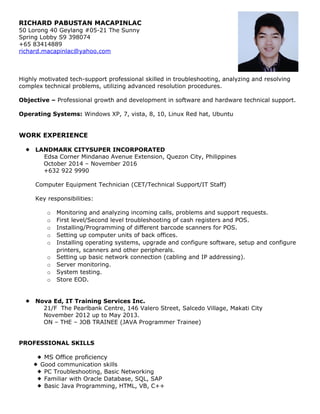 RICHARD PABUSTAN MACAPINLAC
50 Lorong 40 Geylang #05-21 The Sunny
Spring Lobby S9 398074
+65 83414889
richard.macapinlac@yahoo.com
Highly motivated tech-support professional skilled in troubleshooting, analyzing and resolving
complex technical problems, utilizing advanced resolution procedures.
Objective – Professional growth and development in software and hardware technical support.
Operating Systems: Windows XP, 7, vista, 8, 10, Linux Red hat, Ubuntu
WORK EXPERIENCE
 LANDMARK CITYSUPER INCORPORATED
Edsa Corner Mindanao Avenue Extension, Quezon City, Philippines
October 2014 – November 2016
+632 922 9990
Computer Equipment Technician (CET/Technical Support/IT Staff)
Key responsibilities:
o Monitoring and analyzing incoming calls, problems and support requests.
o First level/Second level troubleshooting of cash registers and POS.
o Installing/Programming of different barcode scanners for POS.
o Setting up computer units of back offices.
o Installing operating systems, upgrade and configure software, setup and configure
printers, scanners and other peripherals.
o Setting up basic network connection (cabling and IP addressing).
o Server monitoring.
o System testing.
o Store EOD.
 Nova Ed, IT Training Services Inc.
21/F The Pearlbank Centre, 146 Valero Street, Salcedo Village, Makati City
November 2012 up to May 2013.
ON – THE – JOB TRAINEE (JAVA Programmer Trainee)
PROFESSIONAL SKILLS
 MS Office proficiency
 Good communication skills
 PC Troubleshooting, Basic Networking
 Familiar with Oracle Database, SQL, SAP
 Basic Java Programming, HTML, VB, C++
 