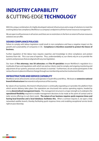 INDUSTRYCAPABILITY
&CUTTING-EDGETECHNOLOGY
With the unique combination of a highly developed national infrastructure and a range of solutions to meet the
evolvinglabourlawcompliance,Workforceisacompany'sendpointtoalltheirhumanresourcesmanagement.
We are open to all businesses in all sectors and there are no restrictions in the form or extent of human resources
solutionswecanoffer.
SOUNDCOMPLIANCEPOLICIES
Failure to comply with labour legislation could result in non-compliance and have a negative impact on the
growth and sustainability of companies in SA. Compliance is therefore essential to protect the future of
business.
Further regulation of the labour laws requires expertise and knowledge to drive compliance and protect
business from risk. This is our area of expertise. Thus, understandably so, our clients rely on us to provide the
systemsandprocessesthatarealignedwithanynewlegislation.
Our team of five attorneys, two SA advocates and five IR specialists ensure Workforce's regulation to a
multitude of laws and regulations with which we and our clients need to comply; and ongoing monitoring and
adjustment of our systems, processes and contracts is essential. Furthermore, we are active participants in the
variousforumsinplacetoinfluencechangethroughourmembershipandactiveinvolvementtherein.
INFRASTRUCTUREANDSERVICECAPABILITY
Workforce serves all economic sectors and operates in South Africa and Africa. We boast an extensive national
branchinfrastructurethatextendstoallprovincesofthecountry.
By nature of our business, this branch infrastructure is continually expanding as it provides the platform from
which service delivery takes place. Our operations are structured into various operating regions, headed by
strong decentralised management teams. This management structure is a major strength as it underpins the
operational flexibility required to enable management decisions to be made at the point of contact and to
tailor service offerings to suit client needs. The nature of our business requires quick response times and
having local branches and a local database, facilitates this. When a contract requires it, we open a fully
networked satellite branch, thereby facilitating quick response times and enabling exceptional service levels
rightonyourdoorstep.
09
 