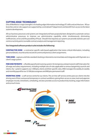 ZONEZONE
ONTRACTOR
ZONEZONE
ONTRACTOR
AY
MATICMATIC
AY
PAWPAWPAW
WORKTRACZONEZONE
WORKTRAC
CUTTING-EDGE TECHNOLOGY
One ofWorkforce'smajor strengths is its leading edge information technology(IT) skills and architecture. Allour
branches and on-site support are supported by a centralisedIT department and benefit from accessto the latest
systemsdevelopment.
All our business processes and systems are integrated and have purposely been designed to automate various
administrative processes to improve our administrative capability while simultaneously eliminating
inefficiencies,errorsandthepossibilityoffraud. Shoulditberequired,oursystemscanprovidestatisticspercost
centreoractivitypoint,toenablecontractanalysisandmanagementreporting.
Ourintegratedsoftwareproductsuiteincludesthefollowing:
CONTRACTOR ZONE – a contractor-specific web-based application that stores critical information, including
personaldetails,resumésandarecordofcurrentandpreviousclientassignments.
TIME ZONE – captures and links standard clocking or biometrics terminal data and integrateswith Paymatic or a
client'swagesystem.
PAWANDPAYMATIC–aflexiblepayrollandinvoicingsystem,fortemporaryandpermanentstaff,thatcatersfor
all wage and salary requirements, including multiple sets of rules applicable to various bargaining councils and
clients. Our systems supports our 3 400 plus clients and their specific rules; AND manages the weekly, bi-weekly
andmonthlypayrollforour33500plusassigneesand900pluspermanentstaff.
WORKTRAC ZONE – a self-service centre for our clients. This on-line self-service centre puts our clients into the
driving seat of their outsourced temporary or contract workforce, giving them access to view, track and approve
employee records, timesheets, scheduling, and also provides access to productivity tracking, wage information
andsomuchmore.t
11
 