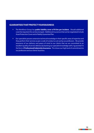 GUARANTEESTHATPROTECTYOURBUSINESS
§ The Workforce Group has public liability cover of R10m per incident. Should additional
coverberequired,thiscanbearranged. Additionalinsurancesthatcanbenegotiatedinclude
AssetProtectionCoverandaFidelityGuaranteePlan.
§ Our specialists possess extensive technical knowledge in their specific areas of expertise and
they perform their services as per a code of conduct as set out by our profession. We provide
assurance of our delivery and peace of mind to our clients that we are committed to an
excellentquality of servicedelivery by backing our specialist knowledge with a“guarantee”in
the form of Professional Indemnity Insurance. This shows our high level of commitmentto
ourprofessionandourclients'business.
12
 