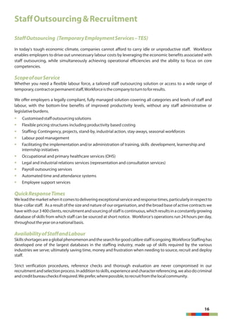 StaffOutsourcing&Recruitment
StaffOutsourcing (TemporaryEmploymentServices–TES)
In today's tough economic climate, companies cannot afford to carry idle or unproductive staff. Workforce
enables employers to drive out unnecessary labour costs by leveraging the economic benefits associated with
staff outsourcing, while simultaneously achieving operational efficiencies and the ability to focus on core
competencies.
ScopeofourService
Whether you need a flexible labour force, a tailored staff outsourcing solution or access to a wide range of
temporary,contractorpermanentstaff,Workforceisthecompanytoturntoforresults.
We offer employers a legally compliant, fully managed solution covering all categories and levels of staff and
labour, with the bottom-line benefits of improved productivity levels, without any staff administrative or
legislativeburdens.
§ Customisedstaffoutsourcingsolutions
§ Flexible pricing structures including productivity based costing
§ Staffing: Contingency, projects, stand-by, industrial action, stay-aways, seasonal workforces
§ Labour pool management
§ Facilitating the implementation and/or administration of training, skills development, learnership and
internship initiatives
§ Occupational and primary healthcare services (OHS)
§ Legal and industrial relations services (representation and consultation services)
§ Payroll outsourcing services
§ Automated time and attendance systems
§ Employee support services
QuickResponseTimes
Weleadthemarketwhenitcomestodeliveringexceptionalserviceandresponsetimes,particularlyinrespectto
blue-collar staff. As a result of the size and nature of our organisation, and the broad base of active contracts we
have withour3 400 clients,recruitmentand sourcingofstaff iscontinuous,whichresultsin aconstantlygrowing
database of skills from which staff can be sourced at short notice. Workforce's operations run 24 hours per day,
throughouttheyearonanationalbasis.
AvailabilityofStaffandLabour
Skillsshortagesareaglobalphenomenonandthesearchforgoodcalibrestaffisongoing.WorkforceStaffinghas
developed one of the largest databases in the staffing industry, made up of skills required by the various
industries we serve; ultimately saving time, money and frustration when needing to source, recruit and deploy
staff.
Strict verification procedures, reference checks and thorough evaluation are never compromised in our
recruitmentandselectionprocess.Inadditiontoskills,experienceandcharacterreferencing,wealsodocriminal
andcreditbureauchecksifrequired.Weprefer,wherepossible,torecruitfromthelocalcommunity.
16
 