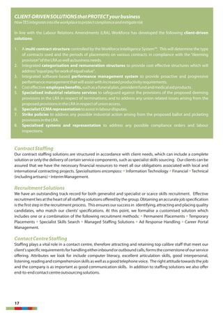 17
CLIENT-DRIVENSOLUTIONSthatPROTECTyourbusiness
HowTESintegratesintotheworkplacetoprotectcomplianceandmitigaterisk
In line with the Labour Relations Amendments (LRA), Workforce has developed the following client-driven
solutions:
1. A multi contract structure controlled by theWorkforce Intelligence System™. This will determine the type
of contracts used and the periods of placements on various contracts in compliance with the “deeming
provision”oftheLRAaswellasbusinessneeds.
2. Integrated categorisation and remuneration structures to provide cost effective structures which will
address“equalpayforworkofequalvalue”.
3. Integrated software-based performance management system to provide proactive and progressive
performancemanagementthatwillassistwithincreasedproductivityrequirements.
4. Costeffectiveemployeebenefits,suchasafuneralplan,providentfundandmedicalaidproducts.
5. Specialised industrial relations services to safeguard against the provisions of the proposed deeming
provisions in the LRA in respect of terminations; and to address any union related issues arising from the
proposedprovisionsintheLRAinrespectofunionaccess.
6. SpecialistCCMArepresentationtoassistinlabourdisputes.
7. Strike policies to address any possible industrial action arising from the proposed ballot and picketing
provisionsintheLRA.
8. Specialised systems and representation to address any possible compliance orders and labour
inspections.
ContractStaffing
Our contract staffing solutions are structured in accordance with client needs, which can include a complete
solution or only the delivery of certain service components, such as specialist skills sourcing. Our clients can be
assured that we have the necessary financial resources to meet all our obligations associated with local and
international contracting projects. Specialisations encompass: Information Technology Financial Technical§ § §
(includingartisans) InterimManagement.§
RecruitmentSolutions
We have an outstanding track record for both generalist and specialist or scarce skills recruitment. Effective
recruitmentlies atthe heart of all staffing solutions offered by the group. Obtaining an accuratejob specification
is the first step in the recruitment process. This ensures our successin identifying, attracting and placing quality
candidates, who match our clients’ specifications. At this point, we formalise a customised solution which
includes one or a combination of the following recruitment methods: Permanent Placements Temporary§ §
Placements Specialist Skills Search Managed Staffing Solutions Ad Response Handling Career Portal§ § § §
Management.
ContactCentreStaffing
Staffing plays a vital role in a contact centre, therefore attracting and retaining top calibre staff that meet our
client'sspecificrequirementsforhandlingeitherinboundoroutboundcalls,formsthecornerstoneofourservice
offering. Attributes we look for include computer literacy, excellent articulation skills, good interpersonal,
listening,readingandcomprehensionskillsaswellasagoodtelephonevoice. Therightattitudetowardsthejob
and the company is as important as good communication skills. In addition to staffing solutions we also offer
end-to-endcontactcentreoutsourcingsolutions.
 