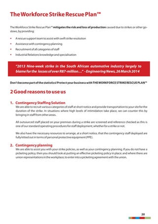 20
TheWorkforceStrikeRescuePlan™
TheWorkforceStrike Rescue Plan™mitigatestheriskandlossofproductioncaused due tostrikes or other go-
slows,byproviding:
§ Arescuesupportteamtoassistwithswiftstrikeresolution
§ Assistancewithcontingencyplanning
§ Recruitmentofallcategoriesofstaff
§ IndustrialRelationsknowledgeandspecialisation
“2013 Nine-week strike in the South African automotive industry largely to
blameforthe lossesofoverR87-million…” -EngineeringNews,26March2014
Don'tbecomepartofthestatistics!ProtectyourbusinesswithTHEWORKFORCESTRIKERESCUEPLAN™
2Goodreasonstouseus
1. ContingencyStaffingSolution
Weareabletorecruitvariouscategoriesofstaffatshortnoticeandprovidetransportationtoyoursiteforthe
duration of the strike. In situations where high levels of intimidation take place, we can counter this by
bringinginstafffromotherareas.
All outsourced staff placed on your premises during a strike are screened and reference checked as this is
oneofourstandardoperatingproceduresforstaffdeployment,whetherforastrikeornot.
We also have the necessary resources to arrange, at a short notice, that the contingency staff deployed are
fullykittedoutintermsofpersonalprotectiveequipment(PPE).
2. Contingencyplanning
We are able to assist you with your strike policies, as well as your contingency planning. If you do not have a
picketing policy, then you should look at putting an effective picketing policy in place; and where there are
unionrepresentationsintheworkplace,toenterintoapicketingagreementwiththeunion.
 