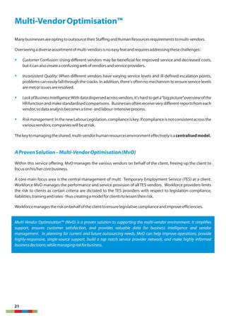 21
Multi-VendorOptimisation™
ManybusinessesareoptingtooutsourcetheirStaffingandHumanResourcesrequirementstomulti-vendors.
Overseeingadiverseassortmentofmulti-vendorsisnoeasyfeatandrequiresaddressingthesechallenges:
§ Customer Confusion: Using different vendors may be beneficial for improved service and decreased costs,
butitcanalsocreateaconfusingwebofvendorsandserviceproviders.
§ Inconsistent Quality: When different vendors have varying service levels and ill-defined escalation points,
problems can easily fall through the cracks. In addition, there's often no mechanism to ensure service levels
aremetorissuesareresolved.
§ LackofBusinessIntelligence:Withdatadispersedacrossvendors,it'shardtogeta“bigpicture”overviewofthe
HR function and make standardised comparisons. Businesses oftenreceive very different reports from each
vendor,sodataanalysisbecomesatime-andlabour-intensiveprocess.
§ Riskmanagement:InthenewLabourLegislation,complianceiskey.Ifcomplianceisnotconsistentacrossthe
variousvendors,companieswillbeatrisk.
Thekeytomanagingtheshared,multi-vendorhumanresourcesenvironmenteffectivelyisacentralisedmodel.
AProvenSolution–Multi-VendorOptimisation(MvO)
Within this service offering, MvO manages the various vendors on behalf of the client, freeing up the client to
focusonhis/hercorebusiness.
A core main focus area is the central management of multi Temporary Employment Service (TES) at a client.
Workforce MvO manages the performance and service provision of all TES vendors. Workforce providers limits
the risk to clients as certain criteria are dictated to the TES providers with respect to legislation compliance,
liabilities,trainingandrates-thuscreatingamodelforclientstolessentheirrisk.
Workforcemanagestheriskonbehalfoftheclienttoensurelegislativecomplianceandimproveefficiencies.
Multi-Vendor Optimisation™ (MvO) is a proven solution to supporting the multi-vendor environment. It simplifies
support, ensures customer satisfaction, and provides valuable data for business intelligence and vendor
management. In planning for current and future outsourcing needs, MvO can help improve operations, provide
highly-responsive, single-source support, build a top notch service provider network, and make highly informed
businessdecisions;whilemanagingriskforbusiness.
 