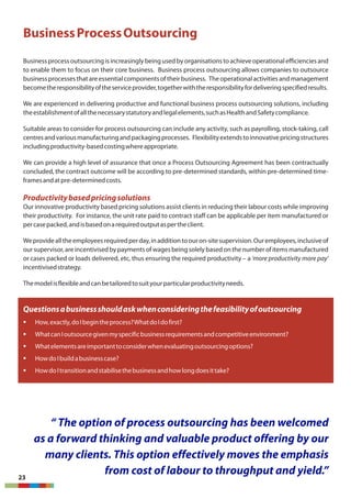 BusinessProcessOutsourcing
Business processoutsourcing is increasingly being used by organisationstoachieve operationalefficiencies and
to enable them to focus on their core business. Business process outsourcing allows companies to outsource
business processesthatare essentialcomponentsof their business. The operationalactivities and management
becometheresponsibilityoftheserviceprovider,togetherwiththeresponsibilityfordeliveringspecifiedresults.
We are experienced in delivering productive and functional business process outsourcing solutions, including
theestablishmentofallthenecessarystatutoryandlegalelements,suchasHealthandSafetycompliance.
Suitable areas to consider for process outsourcing can include any activity, such as payrolling, stock-taking, call
centresandvariousmanufacturingandpackagingprocesses. Flexibilityextendstoinnovativepricingstructures
includingproductivity-basedcostingwhereappropriate.
We can provide a high level of assurance that once a Process Outsourcing Agreement has been contractually
concluded, the contract outcome will be according to pre-determined standards, within pre-determined time-
framesandatpre-determinedcosts.
Productivitybasedpricingsolutions
Our innovative productivity based pricing solutions assist clients in reducing their labour costs while improving
their productivity. For instance, the unit rate paid to contract staff can be applicable per item manufactured or
percasepacked,andisbasedonarequiredoutputaspertheclient.
Weprovidealltheemployeesrequiredperday,inadditiontoouron-sitesupervision.Ouremployees,inclusiveof
our supervisor, are incentivisedby payments of wages being solely based on the number of itemsmanufactured
or cases packed or loads delivered, etc, thus ensuring the required productivity – a 'more productivity more pay'
incentivisedstrategy.
Themodelisflexibleandcanbetailoredtosuityourparticularproductivityneeds.
Questionsabusinessshouldaskwhenconsideringthefeasibilityofoutsourcing
§ How,exactly,doIbegintheprocess?WhatdoIdofirst?
§ WhatcanIoutsourcegivenmyspecificbusinessrequirementsandcompetitiveenvironment?
§ Whatelementsareimportanttoconsiderwhenevaluatingoutsourcingoptions?
§ HowdoIbuildabusinesscase?
§ HowdoItransitionandstabilisethebusinessandhowlongdoesittake?
23
“ The option of process outsourcing has been welcomed
as a forward thinking and valuable product offering by our
many clients. This option effectively moves the emphasis
from cost of labour to throughput and yield.”
 