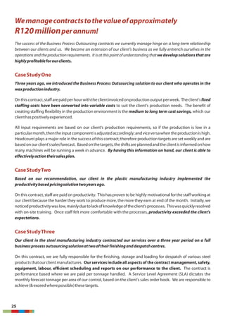 25
Wemanagecontractstothevalueofapproximately
R120millionperannum!
The success of the Business Process Outsourcing contracts we currently manage hinge on a long-term relationship
between our clients and us. We become an extension of our client's business as we fully entrench ourselves in the
operationsandtheproductionrequirements. Itisatthispointofunderstandingthatwedevelopsolutionsthatare
highlyprofitableforourclients.
CaseStudyOne
Three years ago, we introduced the Business Process Outsourcing solution to our client who operates in the
waxproductionindustry.
Onthiscontract,staffarepaidperhourwiththeclientinvoicedonproductionoutputperweek. Theclient'sfixed
staffing costs have been converted into variable costs to suit the client's production needs. The benefit of
creating staffing flexibility in the production environment is the medium to long term cost savings, which our
clienthaspositivelyexperienced.
All input requirements are based on our client's production requirements, so if the production is low in a
particularmonth,thentheinputcomponentisadjustedaccordingly;andviceversawhentheproductionishigh.
Headcount plays a major role in the success of this contract; therefore production targets are set weekly and are
basedonourclient'ssalesforecast. Basedonthetargets,theshiftsareplannedandtheclientisinformedonhow
many machines will be running a week in advance. By having this information on hand, our client is able to
effectivelyactiontheirsalesplan.
CaseStudyTwo
Based on our recommendation, our client in the plastic manufacturing industry implemented the
productivitybasedpricingsolutiontwoyearsago.
On this contract, staff are paid on productivity. This has proven to be highly motivational for the staff working at
our client because the harder they work to produce more, the more they earn at end of the month. Initially, we
noticedproductivitywaslow,mainlyduetolackofknowledgeoftheclient'sprocesses. Thiswasquicklyresolved
with on-site training. Once staff felt more comfortable with the processes, productivity exceeded the client's
expectations.
CaseStudyThree
Our client in the steel manufacturing industry contracted our services over a three year period on a full
businessprocessoutsourcingsolutionattwooftheirfinishinganddespatchcentres.
On this contract, we are fully responsible for the finishing, storage and loading for despatch of various steel
products thatour clientmanufactures. Ourservicesincludeallaspectsofthecontractmanagement,safety,
equipment, labour, efficient scheduling and reports on our performance to the client. The contract is
performance based where we are paid per tonnage handled. A Service Level Agreement (SLA) dictates the
monthly forecast tonnage per area of our control, based on the client's sales order book. We are responsible to
achieve(&exceedwherepossible)thesetargets.
 