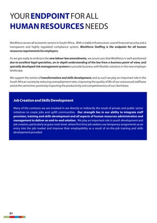 YOUR FORALLENDPOINT
HUMANRESOURCESNEEDS
WorkforceservesalleconomicsectorsinSouthAfrica. Withastableinfrastructure,soundfinancialsecurityanda
transparent and highly regulated compliance system, Workforce Staffing is the endpoint for all human
resourcesrequirementsforemployers.
As we get ready to embrace the new labour law amendments, we assure you thatWorkforce is well-positioned
due to excellent legal specialists, an in-depth understanding of the law from a business point-of-view, and
specially developedriskmanagementsystemsto provide business with flexible solutions in the new employer
landscape.
We support the notion of transformation and skills development, and as such we play an important role in the
SouthAfricansocietybyreducingunemploymentrates,improvingthequalityoflifeofouroutsourcedstaffbase
andatthesametime,positivelyimpactingtheproductivityandcompetitivenessofourclientbase.
01
JobCreationandSkillsDevelopment
Many of the contracts we are involved in are directly or indirectly the result of private and public sector
initiatives to create jobs and uplift communities. Our strength lies in our ability to integrate staff
provision, training and skills development and all aspects of human resources administration and
management to deliver an end-to-end solution. We play an important role in youth development and
job creation, particularly at grass roots level, where first time job seekers use temporary assignments as an
entry into the job market and improve their employability as a result of on-the-job training and skills
developmentprovided.
 