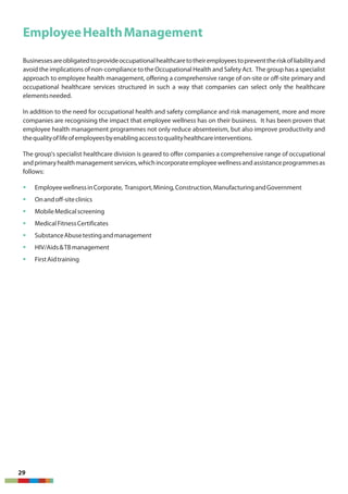 EmployeeHealthManagement
Businessesareobligatedtoprovideoccupationalhealthcaretotheiremployeestopreventtheriskofliabilityand
avoid the implications of non-compliance to the Occupational Health and Safety Act. The group has a specialist
approach to employee health management, offering a comprehensive range of on-site or off-site primary and
occupational healthcare services structured in such a way that companies can select only the healthcare
elementsneeded.
In addition to the need for occupational health and safety compliance and risk management, more and more
companies are recognising the impact that employee wellness has on their business. It has been proven that
employee health management programmes not only reduce absenteeism, but also improve productivity and
thequalityoflifeofemployeesbyenablingaccesstoqualityhealthcareinterventions.
The group's specialist healthcare division is geared to offer companies a comprehensive range of occupational
andprimaryhealthmanagementservices,whichincorporateemployeewellnessandassistanceprogrammesas
follows:
§ EmployeewellnessinCorporate, Transport,Mining,Construction,ManufacturingandGovernment
§ Onandoff-siteclinics
§ MobileMedicalscreening
§ MedicalFitnessCertificates
§ SubstanceAbusetestingandmanagement
§ HIV/Aids&TBmanagement
§ FirstAidtraining
29
 