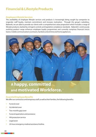 Financial&LifestyleProducts
EmployeeLifestyleServices
The availability of employee lifestyle services and products is increasingly being sought by companies to
engender staff loyalty, maintain commitment and increase motivation. Through the group's subsidiary,
Babereki, we are able to provide our clients with a comprehensive value proposition which includes a range of
lifestyle products, backed by stringent controls and legislative compliance standards. Babereki's continuously
evolving product range enhances employee loyalty programmes and currently comprises financial (micro
loans),mobilecommunications(contracts,handsetsandairtime)andhomeappliances.
EssentialEmployeeBenefits
Weofferourcontractorsandtemporarystaff,aswellastheirfamilies,thefollowingbenefits:
§ Funeralcover
§ Accidentalcover
§ Two-monthsgapcover
§ Funeralrepatriationandassistance
§ HIVprotectionservice
§ Legalassist
§ 24-houremergencymedicalassistancehotline.
31
A happy, committed
and motivated Workforce.
 