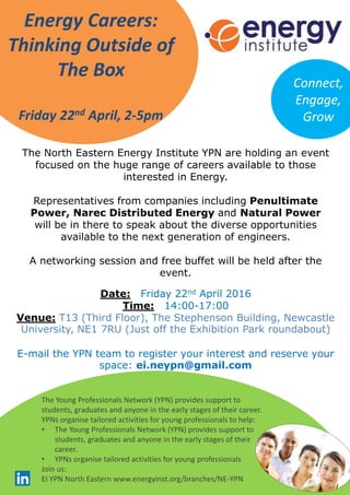 Energy Careers:
Thinking Outside of
The Box
Friday 22nd April, 2-5pm
Date: Friday 22nd April 2016
Time: 14:00-17:00
Venue: T13 (Third Floor), The Stephenson Building, Newcastle
University, NE1 7RU (Just off the Exhibition Park roundabout)
E-mail the YPN team to register your interest and reserve your
space: ei.neypn@gmail.com
Connect,
Engage,
Grow
The North Eastern Energy Institute YPN are holding an event
focused on the huge range of careers available to those
interested in Energy.
Representatives from companies including Penultimate
Power, Narec Distributed Energy and Natural Power
will be in there to speak about the diverse opportunities
available to the next generation of engineers.
A networking session and free buffet will be held after the
event.
The Young Professionals Network (YPN) provides support to
students, graduates and anyone in the early stages of their career.
YPNs organise tailored activities for young professionals to help:
• The Young Professionals Network (YPN) provides support to
students, graduates and anyone in the early stages of their
career.
• YPNs organise tailored activities for young professionals
Join us:
EI YPN North Eastern www.energyinst.org/branches/NE-YPN
 
