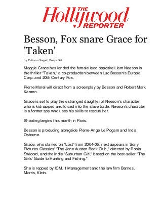  
	
  
Besson, Fox snare Grace for
'Taken'
by Tatiana Siegel, Borys Kit
Maggie Grace has landed the female lead opposite Liam Neeson in
the thriller "Taken," a co-production between Luc Besson's Europa
Corp. and 20th Century Fox.
Pierre Morel will direct from a screenplay by Besson and Robert Mark
Kamen.
Grace is set to play the estranged daughter of Neeson's character
who is kidnapped and forced into the slave trade. Neeson's character
is a former spy who uses his skills to rescue her.
Shooting begins this month in Paris.
Besson is producing alongside Pierre-Ange Le Pogam and India
Osborne.
Grace, who starred on "Lost" from 2004-05, next appears in Sony
Pictures Classics' "The Jane Austen Book Club," directed by Robin
Swicord, and the indie "Suburban Girl," based on the best-seller "The
Girls' Guide to Hunting and Fishing."
She is repped by ICM, 1 Management and the law firm Barnes,
Morris, Klein.
	
  
 