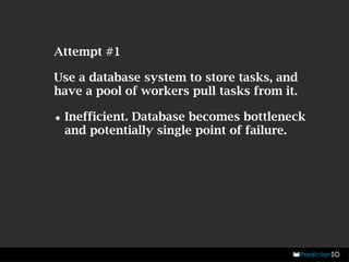 Attempt #1 
Use a database system to store tasks, and 
have a pool of workers pull tasks from it. 
•Inefficient. Database becomes bottleneck 
and potentially single point of failure. 
 