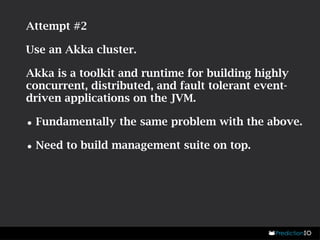 Attempt #2 
Use an Akka cluster. 
Akka is a toolkit and runtime for building highly 
concurrent, distributed, and fault tolerant event-driven 
applications on the JVM. 
•Fundamentally the same problem with the above. 
•Need to build management suite on top. 
 