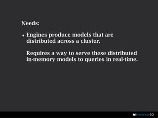 Needs: 
•Engines produce models that are 
distributed across a cluster. 
Requires a way to serve these distributed 
in-memory models to queries in real-time. 
 