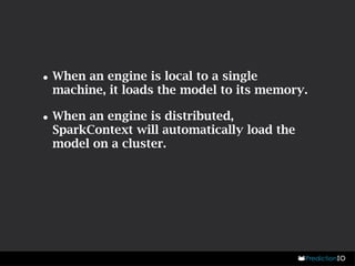 •When an engine is local to a single 
machine, it loads the model to its memory. 
•When an engine is distributed, 
SparkContext will automatically load the 
model on a cluster. 
 