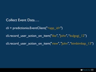 Collect Event Data…. 
cli = predictionio.EventClient("<app_id>") 
cli.record_user_action_on_item("like", "John", “bulgogi_12”) 
cli.record_user_action_on_item("view", "John", “bimbimbap_13”) 
 