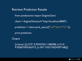 Retrieve Prediction Results 
from predictionio import EngineClient 
client = EngineClient(url="http://localhost:8000") 
prediction = client.send_query({"uid": "John", "n": 3}) 
print prediction 
Output 
{u'items': [{u'272': 9.929327011108398}, {u'313': 
9.92607593536377}, {u’347': 9.92170524597168}]} 
 